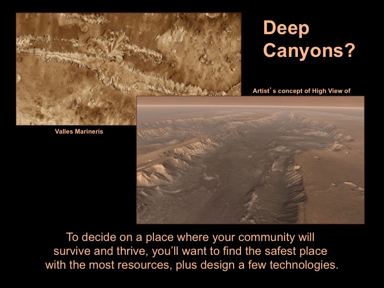 Deep Canyons? To decide on a place where your community will survive and thrive, you'll want to find the safest place with the most resources, plus design a few technologies. Valles Marineris (left) - This mosaic image of Valles Marineris - colored to resemble the martian surface - comes from the Thermal Emission Imaging System (THEMIS), a visible-light and infrared-sensing camera on NASA's Mars Odyssey orbiter. Artist's concept of High View of Melas (right) - This scene comes from 'Flight Through Mariner Valley,' an exciting video produced for NASA by the Jet Propulsion Laboratory.