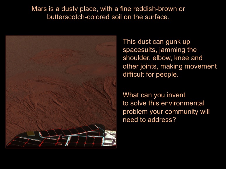 Mars is a dusty place, with a fine reddish-brown or butterscotch-colored soil on the surface. This dust can gunk up spacesuits, jamming the shoulder, elbow, knee and other joints, making movement difficult for people. What can you invent to solve this environmental problem your community will need to address? This color image shows the martian landscape at Meridiani Planum, where the Mars Exploration Rover Opportunity successfully landed at 9:05 p.m. PST on Saturday. This is one of the first images beamed back to Earth from the rover shortly after it touched down. The image was captured by the rover's panoramic camera.