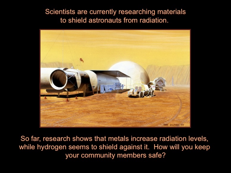 Scientists are currently researching materials to shield astronauts from radiation. So far, research shows that metals increase radiation levels, while hydrogen seems to shield against it.  How will you keep your community members safe? This artists concept shows buildings and vehicles on Mars.