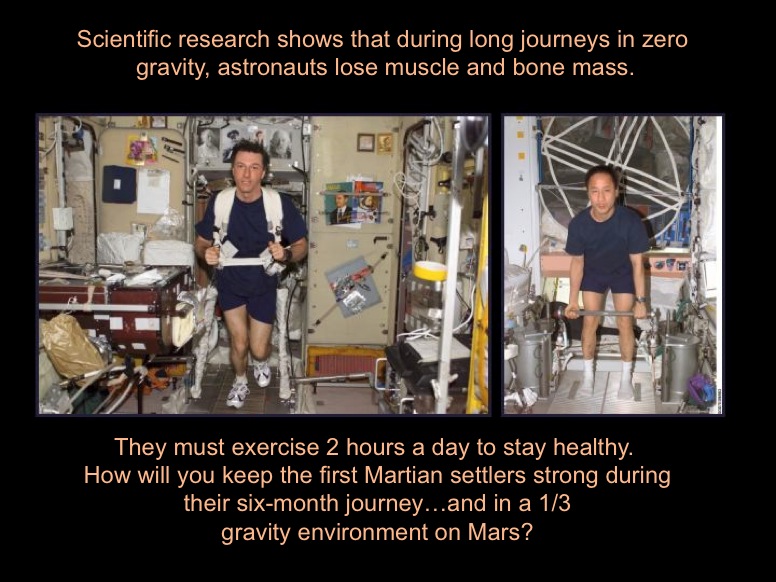 Scientific research shows that during long journeys in zero gravity, astronauts lose muscle and bone mass. They must exercise 2 hours a day to stay healthy. How will you keep the first Martian settlers strong during their six-month journey...and in a 1/3 gravity environment on Mars? The 2 photos show astronauts exercising in zero gravity.